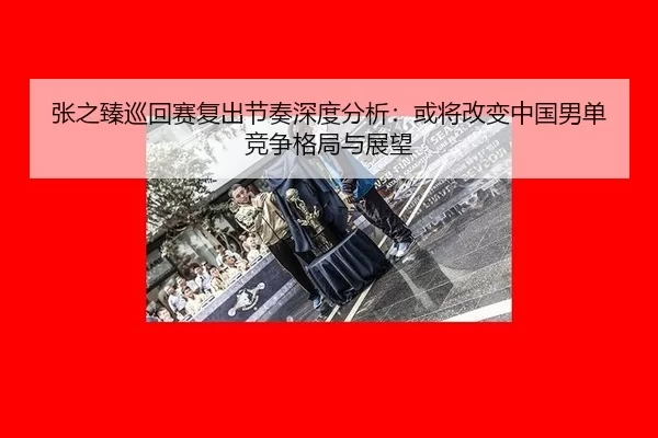 张之臻巡回赛复出节奏深度分析：或将改变中国男单竞争格局与展望