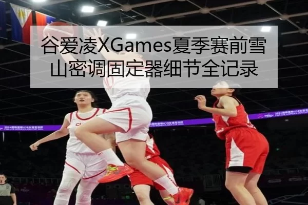 谷爱凌XGames夏季赛前雪山密调固定器细节全记录
